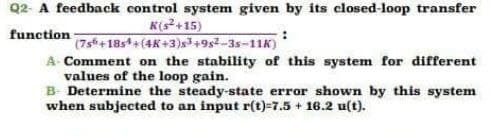 Q2- A feedback control system given by its closed-loop transfer
function
K(s+15)
(7s+18s+(4K+3)s+9s2-3s-11K)
A Comment on the stability of this system for different
values of the loop gain.
B- Determine the steady-state error shown by this system
when subjected to an input r(t)=7.5 + 16.2 u(t).
