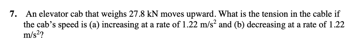 7. An elevator cab that weighs 27.8 kN moves upward. What is the tension in the cable if
the cab's speed is (a) increasing at a rate of 1.22 m/s and (b) decreasing at a rate of 1.22
m/s?
