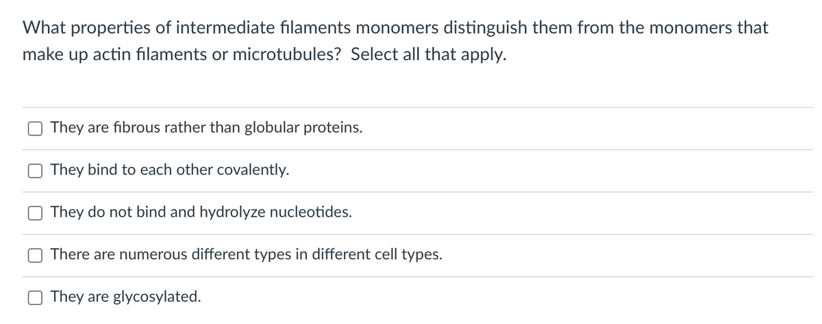 What properties of intermediate filaments monomers distinguish them from the monomers that
make up actin filaments or microtubules? Select all that apply.
They are fibrous rather than globular proteins.
They bind to each other covalently.
They do not bind and hydrolyze nucleotides.
There are numerous different types in different cell types.
They are glycosylated.
