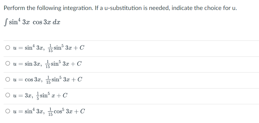 Perform the following integration. If a u-substitution is needed, indicate the choice for u.
S sin' 3x cos 3x dx
O u = sin“ 3x, sin 3x + C
15
O u = sin 3x, sin° 3x + C
|3D
O u = cos 3x, sin 3x + C
I sin' 3x + C
15
O u = 3x, sin° x
+ C
O u = sin 3x, cos 3x + C
