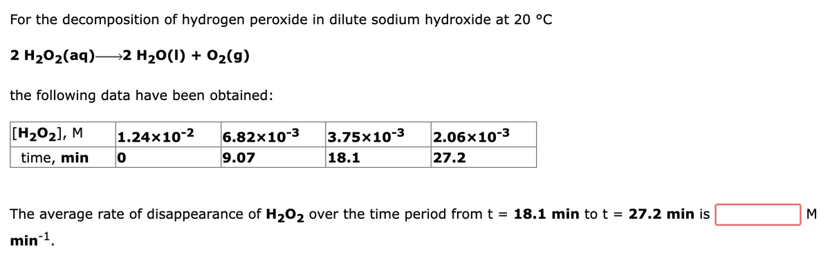 For the decomposition of hydrogen peroxide in dilute sodium hydroxide at 20 °C
2 H202(aq)→2 H20(1) + 02(g)
the following data have been obtained:
[H202], M
1.24x10-2
6.82x10-3
3.75x10-3
2.06x10-3
time, min
9.07
18.1
27.2
The average rate of disappearance of H202 over the time period from t
18.1 min tot = 27.2 min is
M
min-1.
