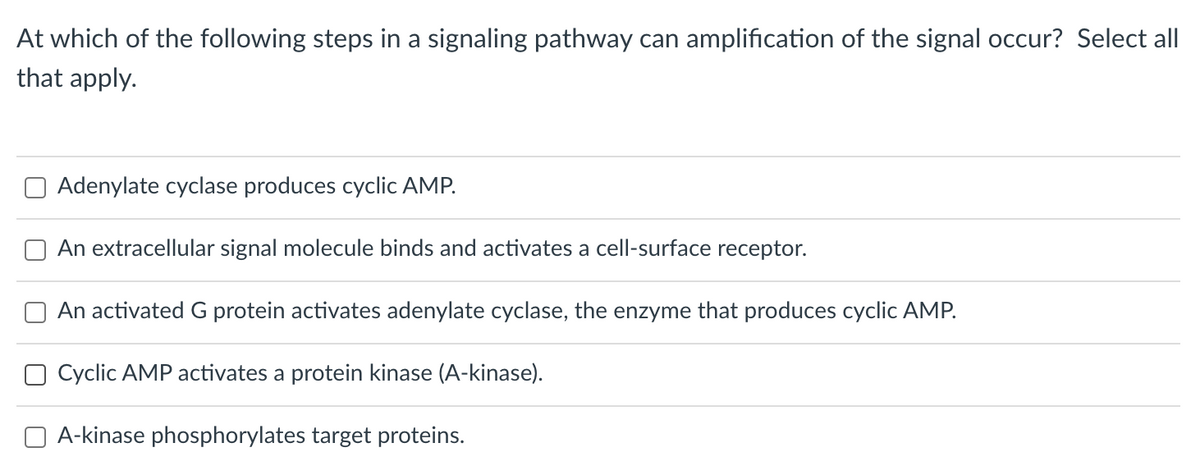 At which of the following steps in a signaling pathway can amplification of the signal occur? Select all
that apply.
Adenylate cyclase produces cyclic AMP.
An extracellular signal molecule binds and activates a cell-surface receptor.
An activated G protein activates adenylate cyclase, the enzyme that produces cyclic AMP.
O Cyclic AMP activates a protein kinase (A-kinase).
A-kinase phosphorylates target proteins.
