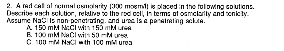 2. A red cell of normal osmolarity (300 mosm/l) is placed in the following solutions.
Describe each solution, relative to the red cell, in terms of osmolarity and tonicity.
Assume NaCl is non-penetrating, and urea is a penetrating solute.
A. 150 mM NaCl with 150 mM urea
B. 100 mM NaCl with 50 mM urea
C. 100 mM NaCl with 100 mM urea