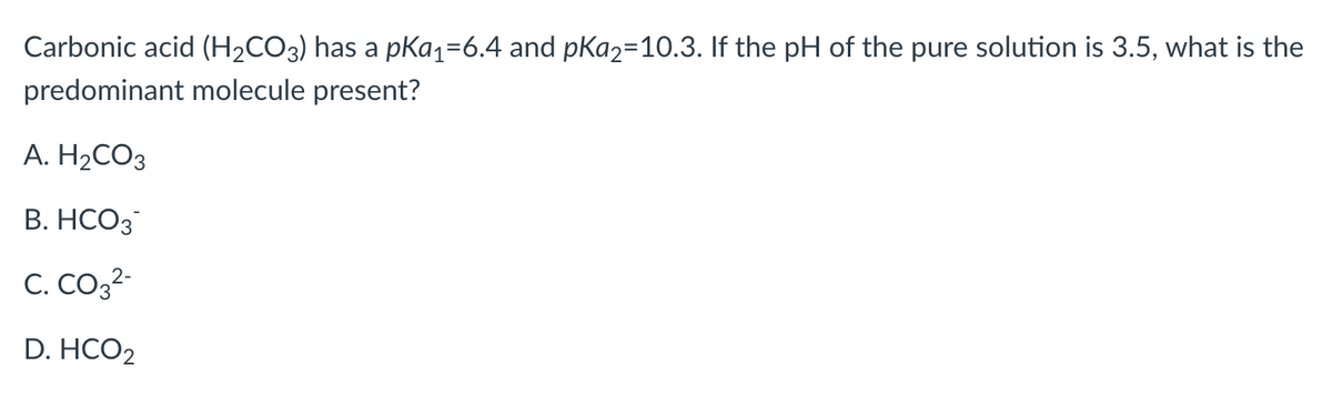 Carbonic acid (H₂CO3) has a pKa₁=6.4 and pKa2=10.3. If the pH of the pure solution is 3.5, what is the
predominant molecule present?
A. H₂CO3
B. HCO3
C. CO3²-
D. HCO2