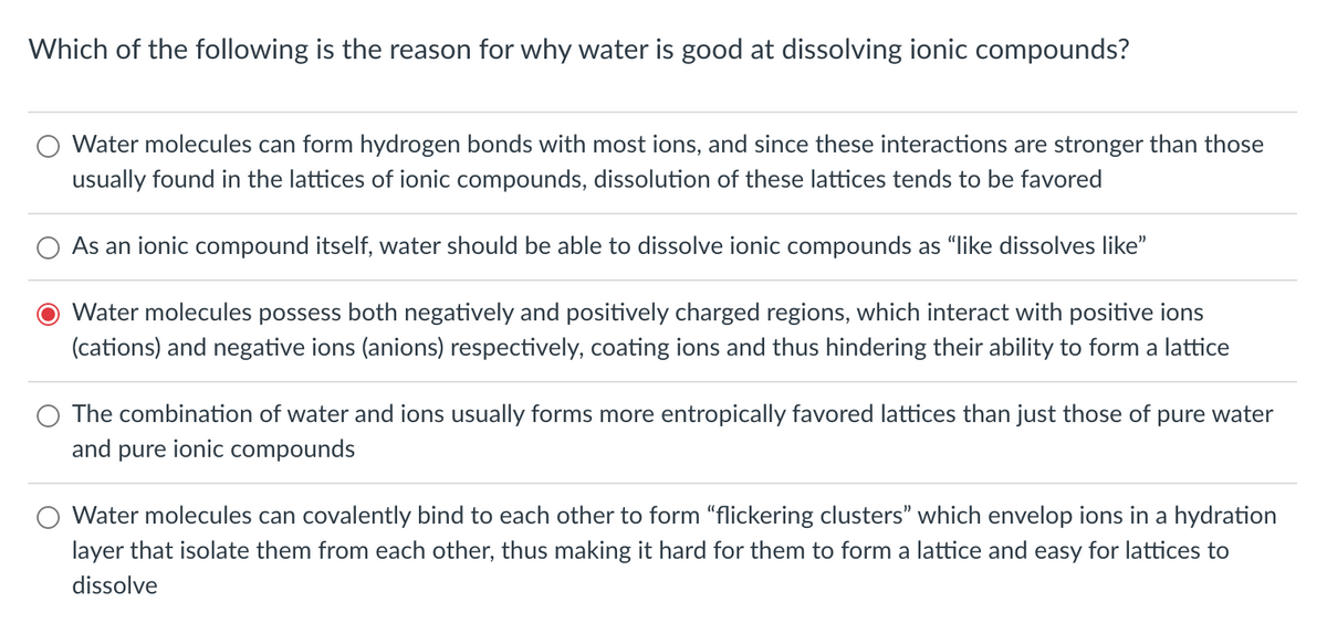 Which of the following is the reason for why water is good at dissolving ionic compounds?
Water molecules can form hydrogen bonds with most ions, and since these interactions are stronger than those
usually found in the lattices of ionic compounds, dissolution of these lattices tends to be favored
As an ionic compound itself, water should be able to dissolve ionic compounds as "like dissolves like"
Water molecules possess both negatively and positively charged regions, which interact with positive ions
(cations) and negative ions (anions) respectively, coating ions and thus hindering their ability to form a lattice
The combination of water and ions usually forms more entropically favored lattices than just those of pure water
and pure ionic compounds
Water molecules can covalently bind to each other to form "flickering clusters" which envelop ions in a hydration
layer that isolate them from each other, thus making it hard for them to form a lattice and easy for lattices to
dissolve