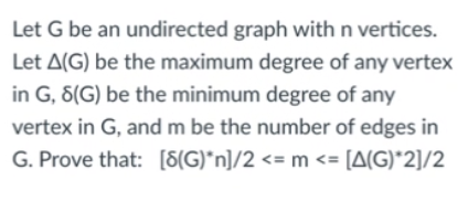 Let G be an undirected graph with n vertices.
Let A(G) be the maximum degree of any vertex
in G, 8(G) be the minimum degree of any
vertex in G, and m be the number of edges in
G. Prove that: [8(G)*n]/2 <= m <= [A(G)*2]/2
