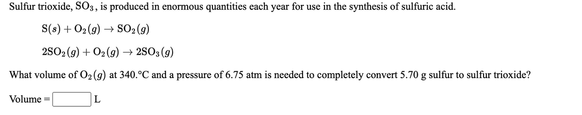 Sulfur trioxide, SO3, is produced in enormous quantities each year for use in the synthesis of sulfuric acid.
S(s) + O2(9) → SO2(g)
2SO2 (g) + O2 (g) → 2SO3 (g)
What volume of O2 (g) at 340.°C and a pressure of 6.75 atm is needed to completely convert 5.70 g sulfur to sulfur trioxide?
Volume
L
