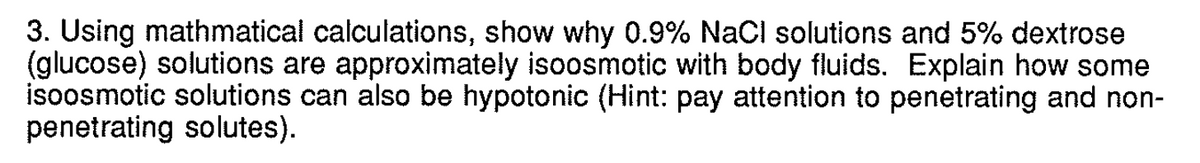 3. Using mathmatical calculations, show why 0.9% NaCl solutions and 5% dextrose
(glucose) solutions are approximately isoosmotic with body fluids. Explain how some
isoosmotic solutions can also be hypotonic (Hint: pay attention to penetrating and non-
penetrating solutes).