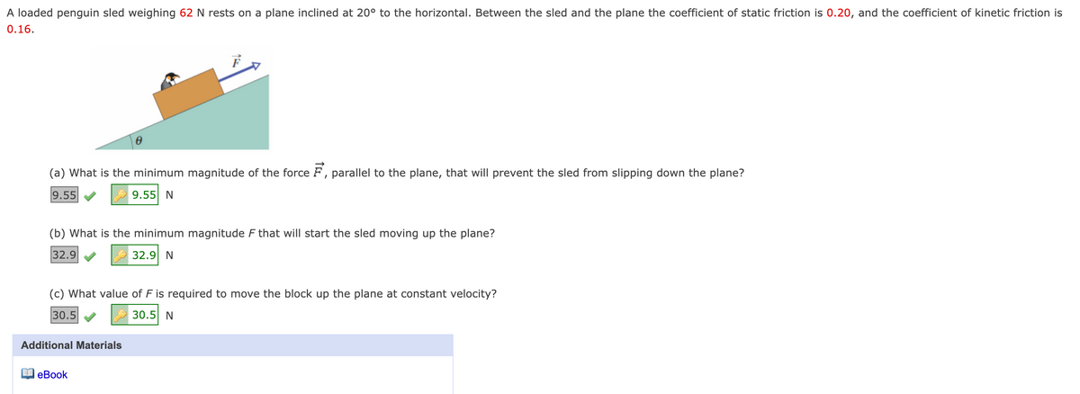 A loaded penguin sled weighing 62 N rests on a plane inclined at 20° to the horizontal. Between the sled and the plane the coefficient of static friction is 0.20, and the coefficient of kinetic friction is
0.16.
(a) What is the minimum magnitude of the force F, parallel to the plane, that will prevent the sled from slipping down the plane?
9.55
9.55 N
(b) What is the minimum magnitude F that will start the sled moving up the plane?
32.9
32.9 N
(c) What value of F is required to move the block up the plane at constant velocity?
30.5
30.5 N
Additional Materials
еВook
