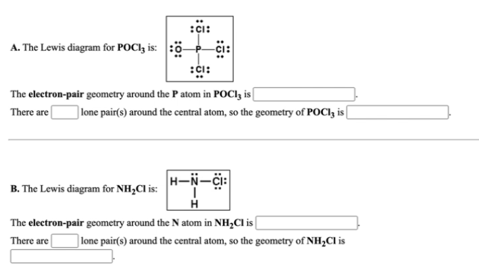 :çi:
A. The Lewis diagram for POCI3 is:
:ci:
The electron-pair geometry around the P atom in POC13 is [
There are
] lone pair(s) around the central atom, so the geometry of POCI3 is|
H-N-ci:
B. The Lewis diagram for NH,Cl is:
The electron-pair geometry around the N atom in NH½CI is (
There are
] lone pair(s) around the central atom, so the geometry of NH½CI is
