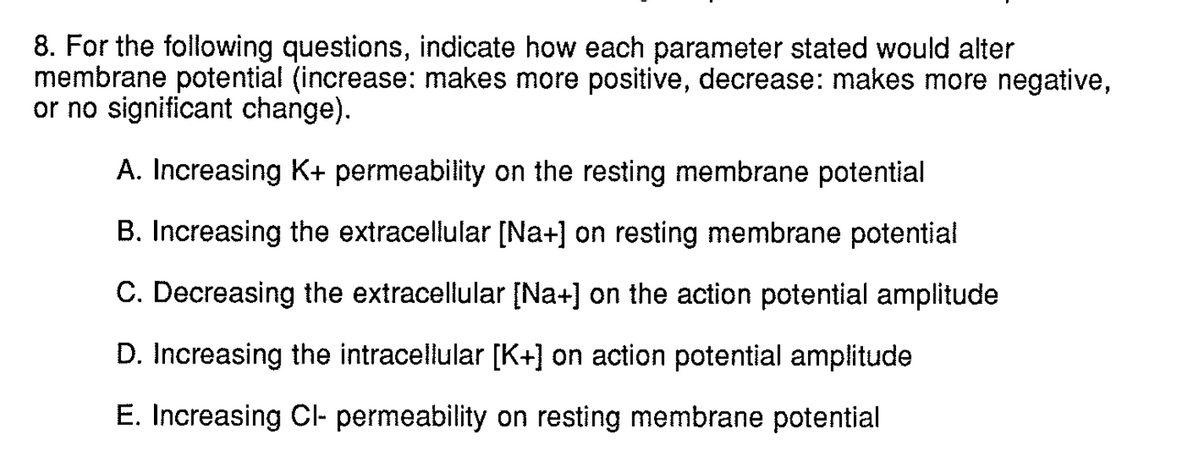 8. For the following questions, indicate how each parameter stated would alter
membrane potential (increase: makes more positive, decrease: makes more negative,
or no significant change).
A. Increasing K+ permeability on the resting membrane potential
B. Increasing the extracellular [Na+] on resting membrane potential
C. Decreasing the extracellular [Na+] on the action potential amplitude
D. Increasing the intracellular [K+] on action potential amplitude
E. Increasing Cl- permeability on resting membrane potential