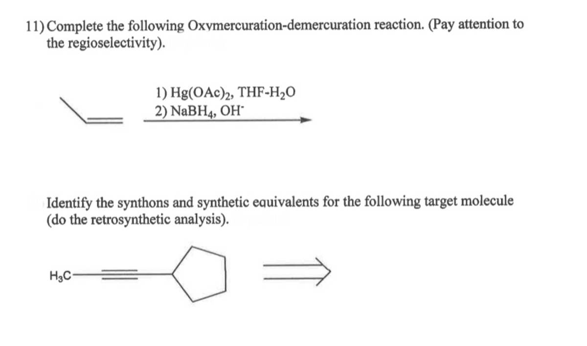 11) Complete the following Oxymercuration-demercuration reaction. (Pay attention to
the regioselectivity).
1) Hg(OAc)2, THF-H₂O
2) NaBH4, OH*
Identify the synthons and synthetic equivalents for the following target molecule
(do the retrosynthetic analysis).
H3C-