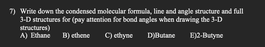 7) Write down the condensed molecular formula, line and angle structure and full
3-D structures for (pay attention for bond angles when drawing the 3-D
structures)
A) Ethane B) ethene
C) ethyne
D)Butane
E)2-Butyne