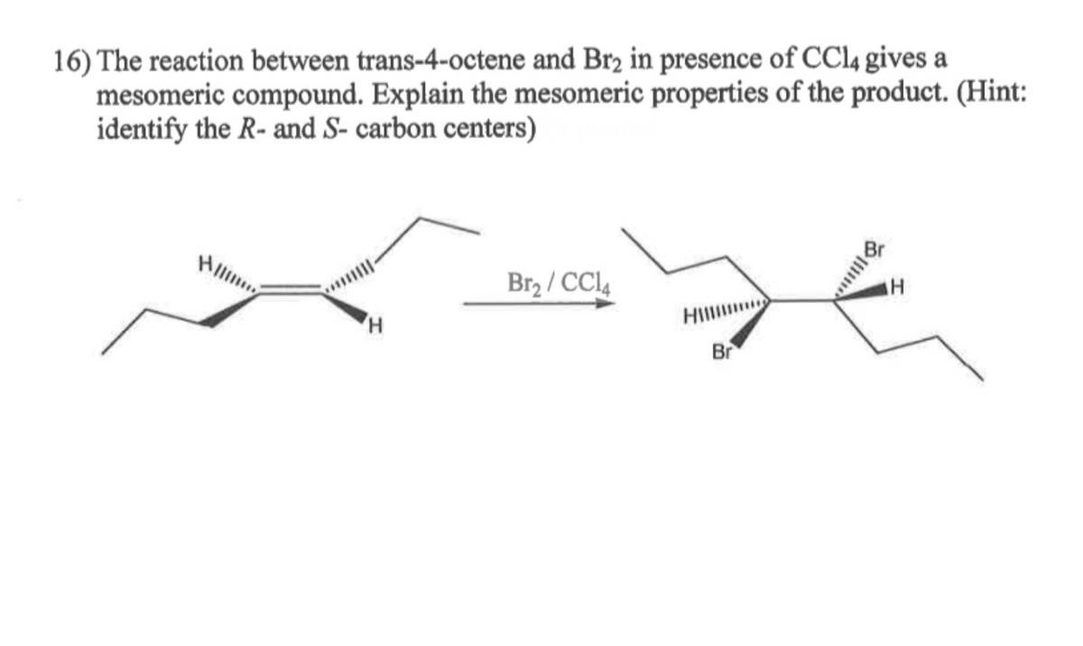 16) The reaction between trans-4-octene and Br2 in presence of CCl4 gives a
mesomeric compound. Explain the mesomeric properties of the product. (Hint:
identify the R- and S- carbon centers)
Hill
H
Br₂/CC14
Br
H