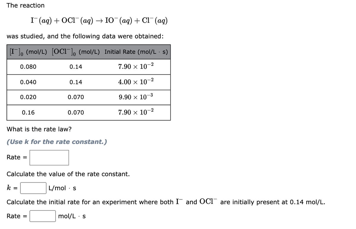 The reaction
I (ag) + OCI (ag) → IO (ag) + Cl¯(aq)
was studied, and the following data were obtained:
I]o (mol/L) [OCI¯], (mol/L) Initial Rate (mol/L · s)
0.080
0.14
7.90 x 10-2
0.040
0.14
4.00 x 10–2
0.020
0.070
9.90 × 10–3
-2
0.16
0.070
7.90 x 10
What is the rate law?
(Use k for the rate constant.)
Rate =
Calculate the value of the rate constant.
k =
L/mol · s
Calculate the initial rate for an experiment where both I and OCI are initially present at 0.14 mol/L.
Rate =
mol/L · s
