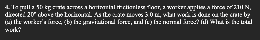 4. To pull a 50 kg crate across a horizontal frictionless floor, a worker applies a force of 210 N,
directed 20° above the horizontal. As the crate moves 3.0 m, what work is done on the crate by
(a) the worker's force, (b) the gravitational force, and (c) the normal force? (d) What is the total
work?
