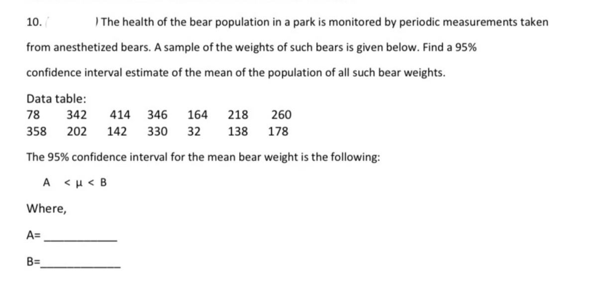10.
) The health of the bear population in a park is monitored by periodic measurements taken
from anesthetized bears. A sample of the weights of such bears is given below. Find a 95%
confidence interval estimate of the mean of the population of all such bear weights.
Data table:
78
342
414
346
164
218
260
358
202
142
330
32
138
178
The 95% confidence interval for the mean bear weight is the following:
A <µ< B
Where,
A=
B=
