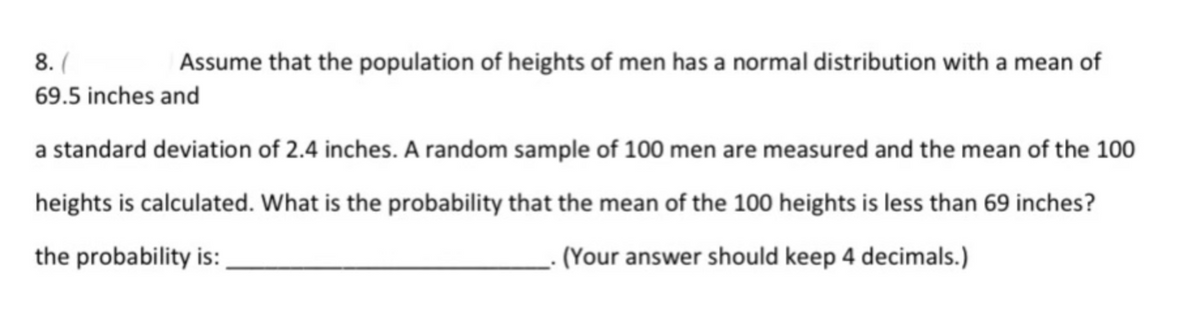 8. (
Assume that the population of heights of men has a normal distribution with a mean of
69.5 inches and
a standard deviation of 2.4 inches. A random sample of 100 men are measured and the mean of the 100
heights is calculated. What is the probability that the mean of the 100 heights is less than 69 inches?
the probability is:
- (Your answer should keep 4 decimals.)
