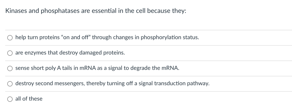 Kinases and phosphatases are essential in the cell because they:
help turn proteins "on and off" through changes in phosphorylation status.
are enzymes that destroy damaged proteins.
sense short poly A tails in mRNA as a signal to degrade the MRNA.
destroy second messengers, thereby turning off a signal transduction pathway.
all of these
