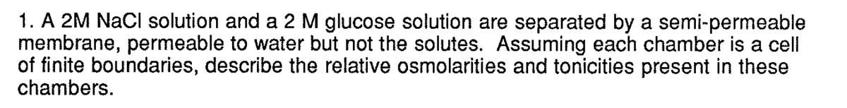 1. A 2M NaCl solution and a 2 M glucose solution are separated by a semi-permeable
membrane, permeable to water but not the solutes. Assuming each chamber is a cell
of finite boundaries, describe the relative osmolarities and tonicities present in these
chambers.