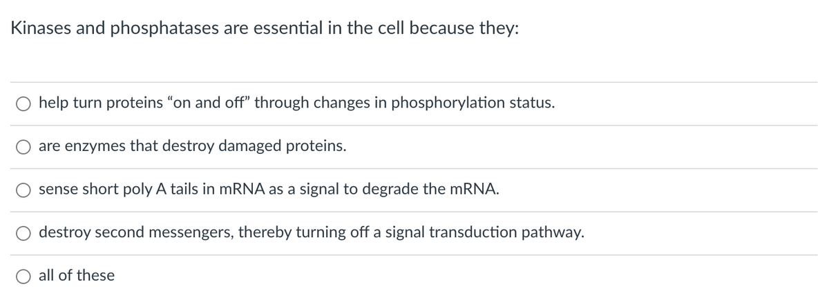 Kinases and phosphatases are essential in the cell because they:
O help turn proteins "on and off" through changes in phosphorylation status.
are enzymes that destroy damaged proteins.
sense short poly A tails in mRNA as a signal to degrade the MRNA.
destroy second messengers, thereby turning off a signal transduction pathway.
O all of these

