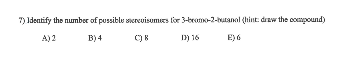 7) Identify the number of possible stereoisomers for 3-bromo-2-butanol (hint: draw the compound)
A) 2
B) 4
C) 8
D) 16
E) 6