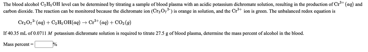 The blood alcohol C2 H; OH level can be determined by titrating a sample of blood plasma with an acidic potassium dichromate solution, resulting in the production of Cr*+ (aq) and
carbon dioxide. The reaction can be monitored because the dichromate ion (Cr2 O,²) is orange in solution, and the Cr³* ion is green. The unbalanced redox equation is
Cr2 O,2 (aq) + C2H; OH(ag) → Cr³* (ag) + CO2 (g)
If 40.35 mL of 0.0711 M potassium dichromate solution is required to titrate 27.5 g of blood plasma, determine the mass percent of alcohol in the blood.
Mass percent
