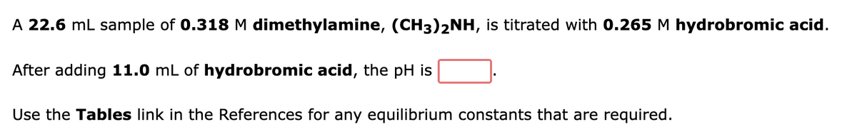 A 22.6 mL sample of 0.318 M dimethylamine, (CH3)2NH, is titrated with 0.265 M hydrobromic acid.
After adding 11.0 mL of hydrobromic acid, the pH is
Use the Tables link in the References for any equilibrium constants that are required.