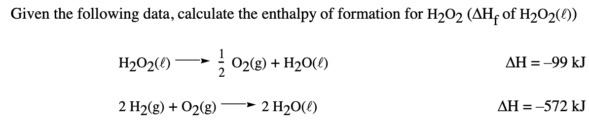 Given the following data, calculate the enthalpy of formation for H2O2 (AH of H202(0))
H2O2(()*
O2(g) + H20(!)
2
AH = -99 kJ
->
2 H2(g) + O2(g)
2 H20(!)
AH = -572 kJ
