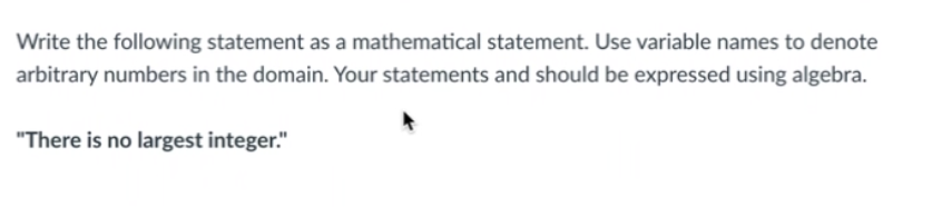 Write the following statement as a mathematical statement. Use variable names to denote
arbitrary numbers in the domain. Your statements and should be expressed using algebra.
"There is no largest integer."
