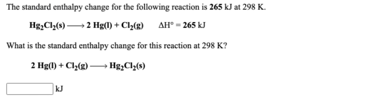The standard enthalpy change for the following reaction is 265 kJ at 298 K.
Hg2Cl2(s) → 2 Hg(1) + Cl½(g) AH° = 265 kJ
What is the standard enthalpy change for this reaction at 298 K?
2 Hg(1) + Cl2(g) – Hg;Cl2(s)
kJ
