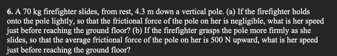 6. A 70 kg firefighter slides, from rest, 4.3 m down a vertical pole. (a) If the firefighter holds
onto the pole lightly, so that the frictional force of the pole on her is negligible, what is her speed
just before reaching the ground floor? (b) If the firefighter grasps the pole more firmly as she
slides, so that the average frictional force of the pole on her is 500 N upward, what is her speed
just before reaching the ground floor?
