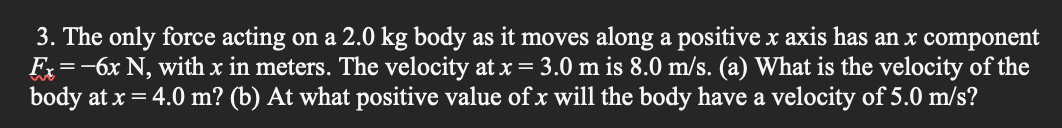 3. The only force acting on a 2.0 kg body as it moves along a positive x axis has an x component
Fx=-6x N, with x in meters. The velocity at x= 3.0 m is 8.0 m/s. (a) What is the velocity of the
body at x = 4.0 m? (b) At what positive value of x will the body have a velocity of 5.0 m/s?
