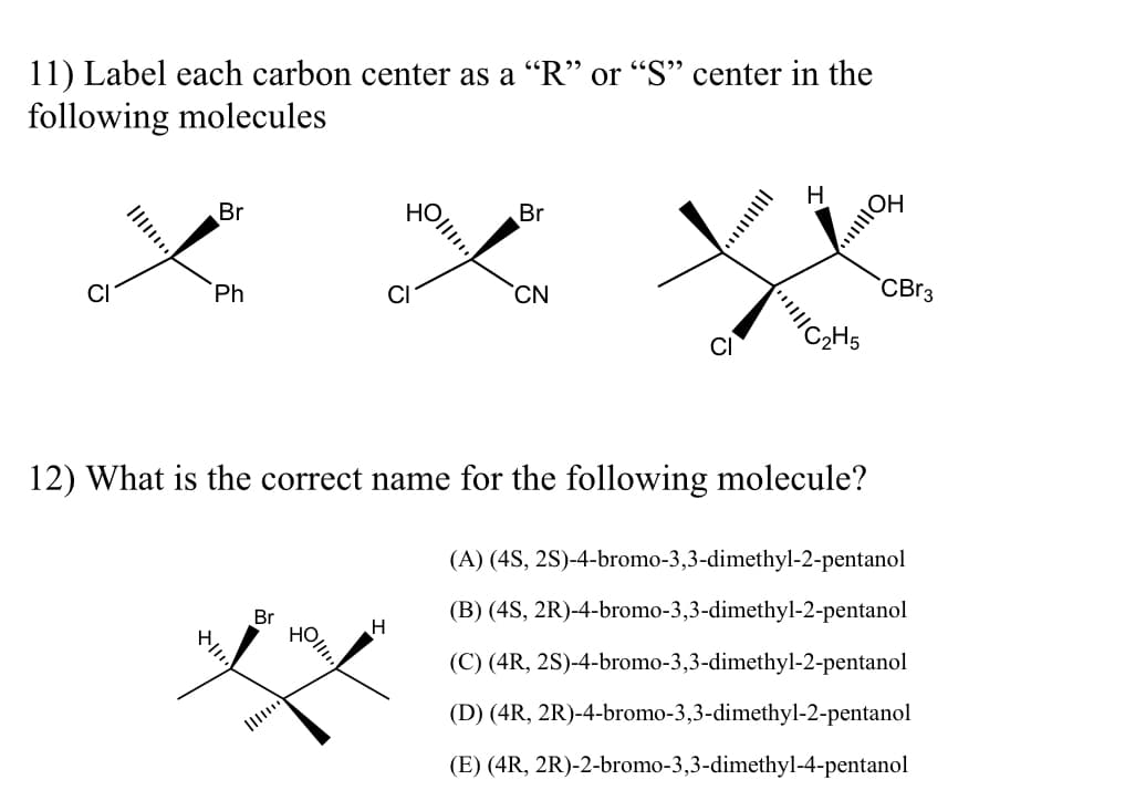 11) Label each carbon center as a "R" or "S" center in the
following molecules
H
Br
Br
X
L
CBr3
Ph
CN
12) What is the correct name for the following molecule?
Br
H
(A) (4S, 2S)-4-bromo-3,3-dimethyl-2-pentanol
(B) (4S, 2R)-4-bromo-3,3-dimethyl-2-pentanol
(C) (4R, 2S)-4-bromo-3,3-dimethyl-2-pentanol
(D) (4R, 2R)-4-bromo-3,3-dimethyl-2-pentanol
(E) (4R, 2R)-2-bromo-3,3-dimethyl-4-pentanol
11.
HO!!!!!!
|||||ON