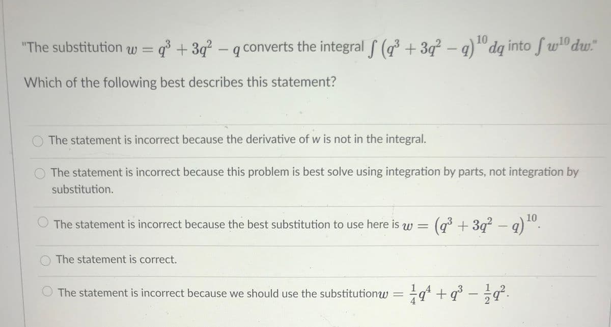 10
"The substitution w = q° + 3q² – q converts the integral (q³ + 3q² – q)" dq into fw" dw"
-
-
Which of the following best describes this statement?
O The statement is incorrect because the derivative of w is not in the integral.
O The statement is incorrect because this problem is best solve using integration by parts, not integration by
substitution.
The statement is incorrect because the best substitution to use here is w = (g³ + 3q² – q)
(q³ + 3q² – q)".
The statement is correct.
1
The statement is incorrect because we should use the substitutionw = =q* +q° - ÷a.
