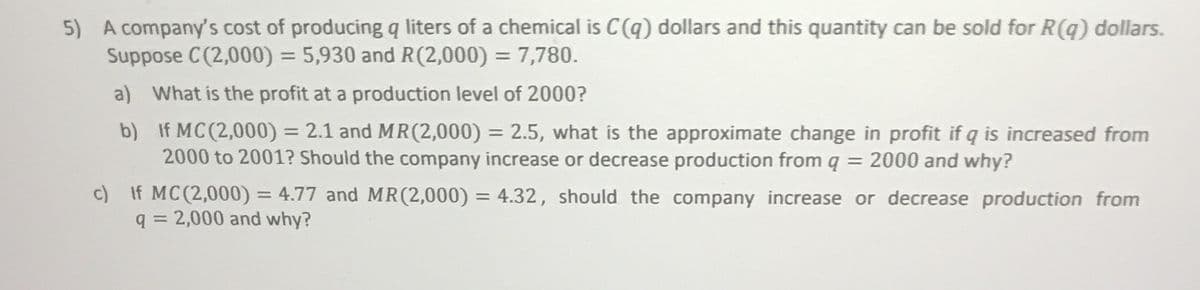 5) A company's cost of producing q liters of a chemical is C(q) dollars and this quantity can be sold for R(q) dollars.
Suppose C(2,000) = 5,930 and R(2,000) = 7,780.
a) What is the profit at a production level of 2000?
b) If MC(2,000) = 2.1 and MR(2,000) = 2.5, what is the approximate change in profit if q is increased from
2000 to 2001? Should the company increase or decrease production from q = 2000 and why?
%3D
c) If MC(2,000) = 4.77 and MR(2,000) = 4.32, should the company increase or decrease production from
q = 2,000 and why?

