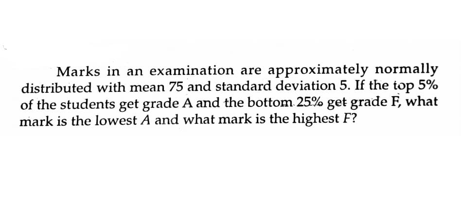 Marks in an examination are approximately normally
distributed with mean 75 and standard deviation 5. If the top 5%
of the students get grade A and the bottom 25% get grade F, what
mark is the lowest A and what mark is the highest F?
