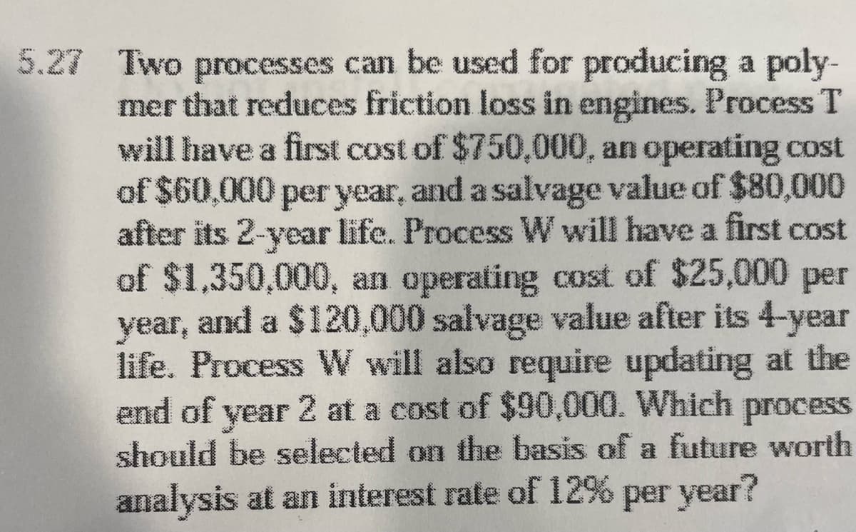 5.27 Two processes can be used for producing a poly-
mer that reduces friction loss in engines. Process T
will have a first cost of $750,000, an operating cost
of $60,000 per year, and a salvage value of $80,000
after its 2-year life. Process W will have a first cost
of $1,350,000, an operating cost of $25,000 per
year, and a $120,000 salvage value after its 4-year
life. Process W will also require updating at the
end of year 2 at a cost of $90,000. Which process
should be selected on the basis of a future worth
analysis at an interest rate of 12% per year?