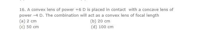 16. A convex lens of power +6 D is placed in contact with a concave lens of
power -4 D. The combination will act as a convex lens of focal length
(a) 2 cm
(c) 50 cm
(b) 20 cm
(d) 100 cm
