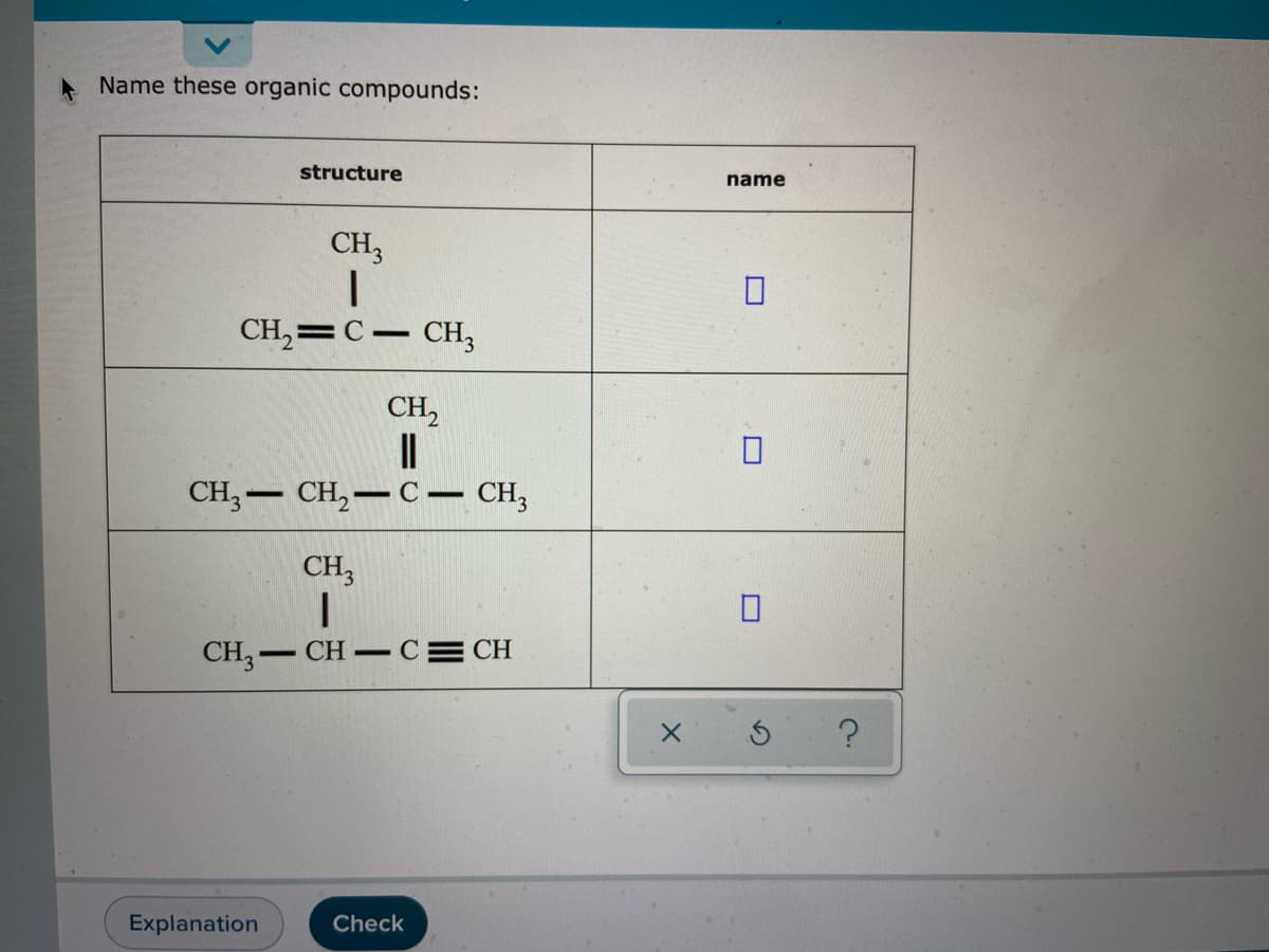 Name these organic compounds:
structure
name
CH3
CH,=C– CH,
CH,
CH,- CH,–C – CH,
CH,
CH,- CH-C= CH
Explanation
Check
