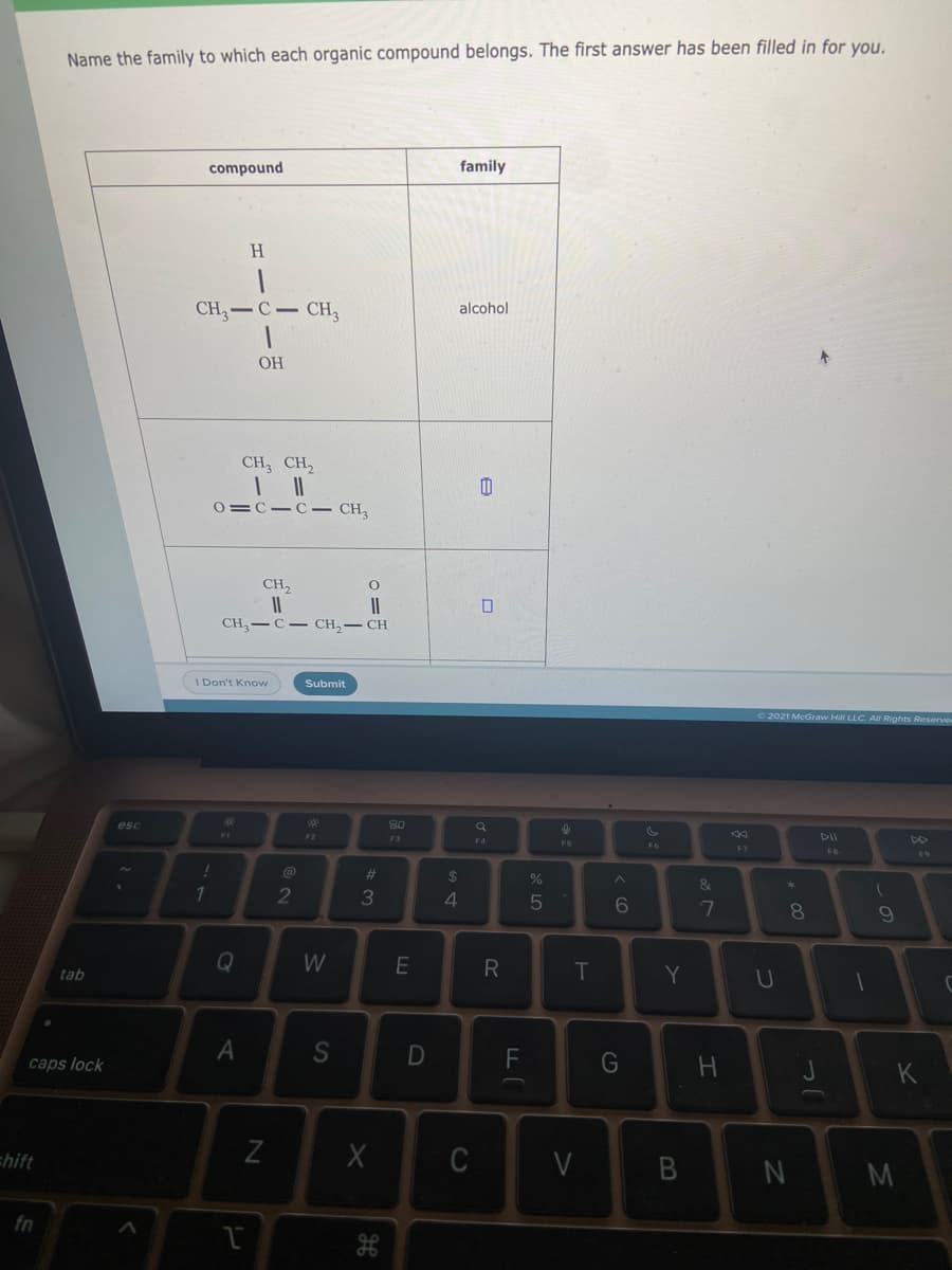 Name the family to which each organic compound belongs. The first answer has been filled in for you.
compound
family
H.
CH3-C CH,
alcohol
OH
CH, CH,
0=C-C CH
CH,
II
CH, — С — сH, — сH
II
Don't Know
Submit
2021 McGraw Hill LLC. All Rights Reserve
esc
80
F1
F2
F3
DII
F4
F6
F7
FB
F9
%23
2$
&
71
3
8.
Q
W
R
T
tab
Y
caps lock
D
G
K
chift
Z
C
M
fn
B
