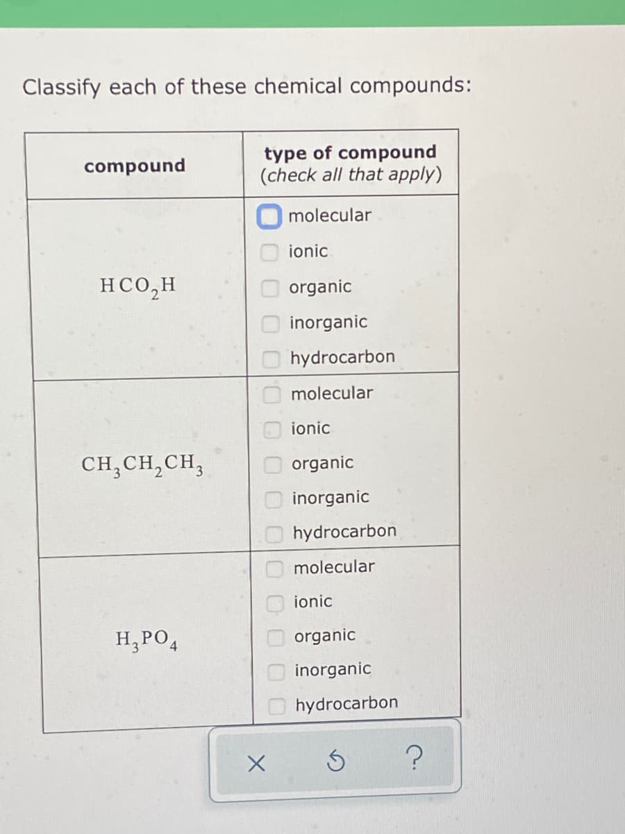 Classify each of these chemical compounds:
type of compound
(check all that apply)
compound
molecular
ionic
HCO,H
organic
inorganic
hydrocarbon
molecular
ionic
CH,CH,CH,
organic
inorganic
O hydrocarbon
molecular
ionic
H,PO,
O organic
O inorganic
hydrocarbon
0000 000000
