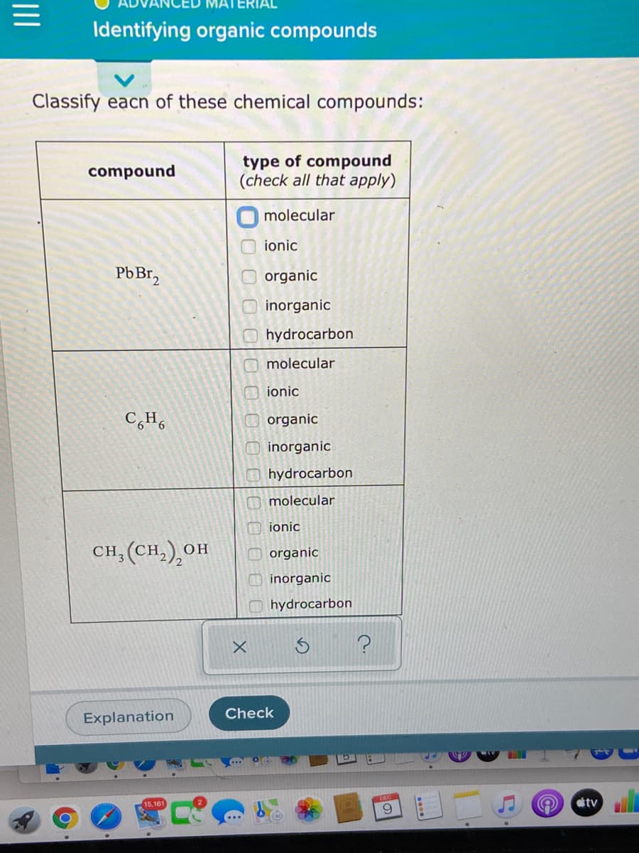 Identifying organic compounds
Classify eacn of these chemical compounds:
type of compound
(check all that apply)
compound
molecular
ionic
PbBr,
organic
inorganic
hydrocarbon
molecular
ionic
organic
inorganic
hydrocarbon
M molecular
O ionic
CH; (CH,),OH
он
organic
inorganic
hydrocarbon
Check
Explanation
tv
6.
O O00 000 00
