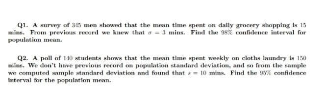 Q1. A survey of 345 men showed that the mean time spent on daily grocery shopping is 15
mins. From previous record we knew that o = 3 mins. Find the 98% confidence interval for
population mean.
Q2. A poll of 140 students shows that the mean time spent weekly on cloths laundry is 150
mins. We don't have previous record on population standard deviation, and so from the sample
we computed sample standard deviation and found that s = 10 mins. Find the 95% confidence
interval for the population mean.
