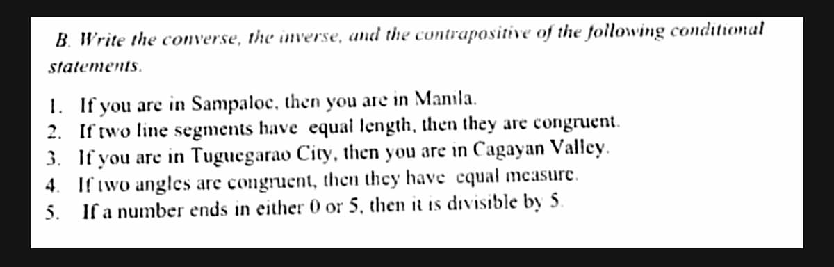 B. Write the converse, the inverse, and the contrapositive of the following conditional
statements.
1. If you are in Sampaloc, then you are in Manila.
2. If two line segments have equal length, then they are congruent.
3. If you are in Tuguegarao City, then you are in Cagayan Valley.
4. If iwo angles are congruent, then they have equal measure.
5. If a number ends in either 0 or 5, then it is divisible by 5.
