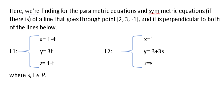 Here, we're finding for the para metric equations and sym metric equations (if
there is) of a line that goes through point [2,3, -1], and it is perpendicular to both
of the lines below.
x= 1+t
x=1
L1:
y= 3t
L2:
y=-3+3s
z= 1-t
Z=S
where s, te R.
