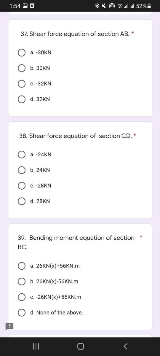 *4.all 52%
1:54 O
37. Shear force equation of section AB. *
a. -30KN
b. 30KN
c. -32KN
d. 32KN
38. Shear force equation of section CD. *
a. -24KN
b. 24KN
c. -28KN
d. 28KN
39. Bending moment equation of section
BC.
a. 26KN(x)+56KN.m
b. 26KN(x)-56KN.m
c. -26KN(x)+56KN.m
d. None of the above.