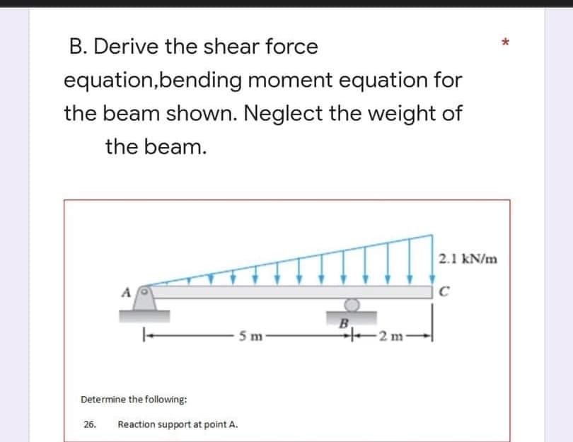 B. Derive the shear force
equation,bending
moment equation for
the beam shown. Neglect the weight of
the beam.
2.1 kN/m
C
B
5 m-
Determine the following:
26. Reaction support at point A.
-2m-