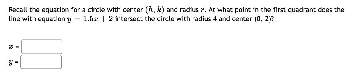 Recall the equation for a circle with center (h, k) and radius r. At what point in the first quadrant does the
line with equation y
=
1.5x + 2 intersect the circle with radius 4 and center (0, 2)?
X =
y =