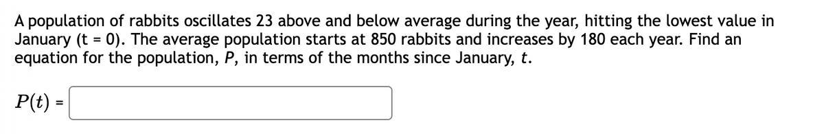 A population of rabbits oscillates 23 above and below average during the year, hitting the lowest value in
January (t = 0). The average population starts at 850 rabbits and increases by 180 each year. Find an
equation for the population, P, in terms of the months since January, t.
P(t) =